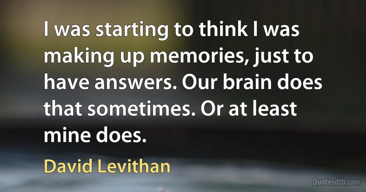 I was starting to think I was making up memories, just to have answers. Our brain does that sometimes. Or at least mine does. (David Levithan)