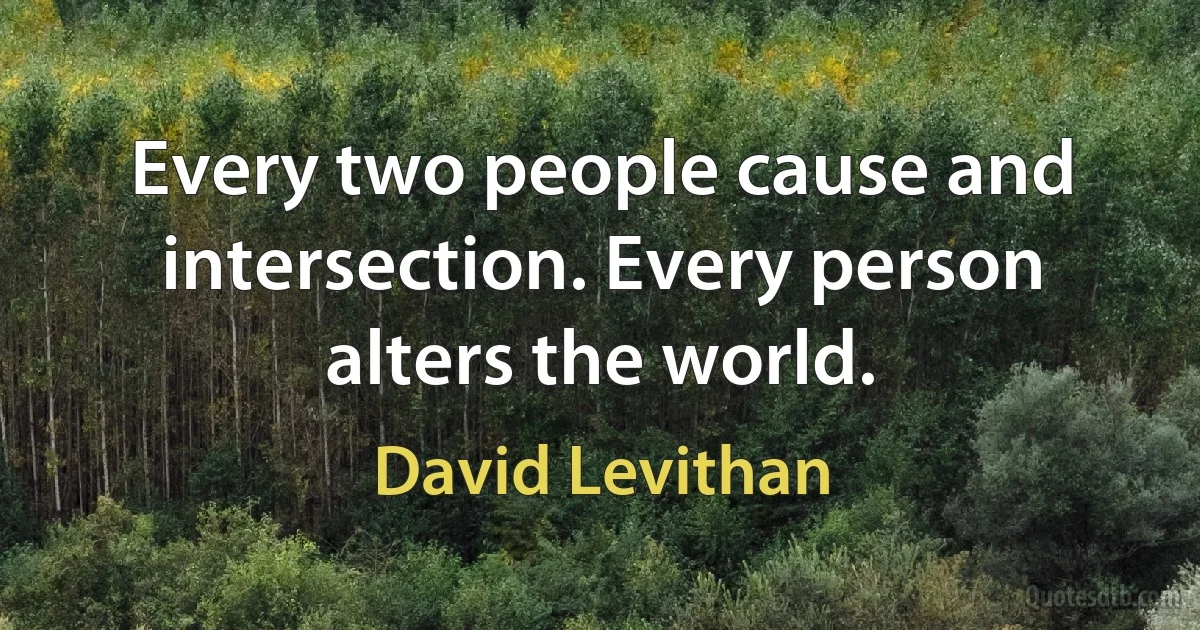 Every two people cause and intersection. Every person alters the world. (David Levithan)