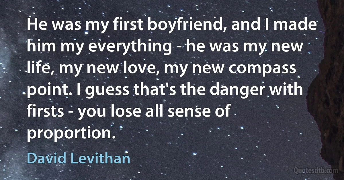 He was my first boyfriend, and I made him my everything - he was my new life, my new love, my new compass point. I guess that's the danger with firsts - you lose all sense of proportion. (David Levithan)