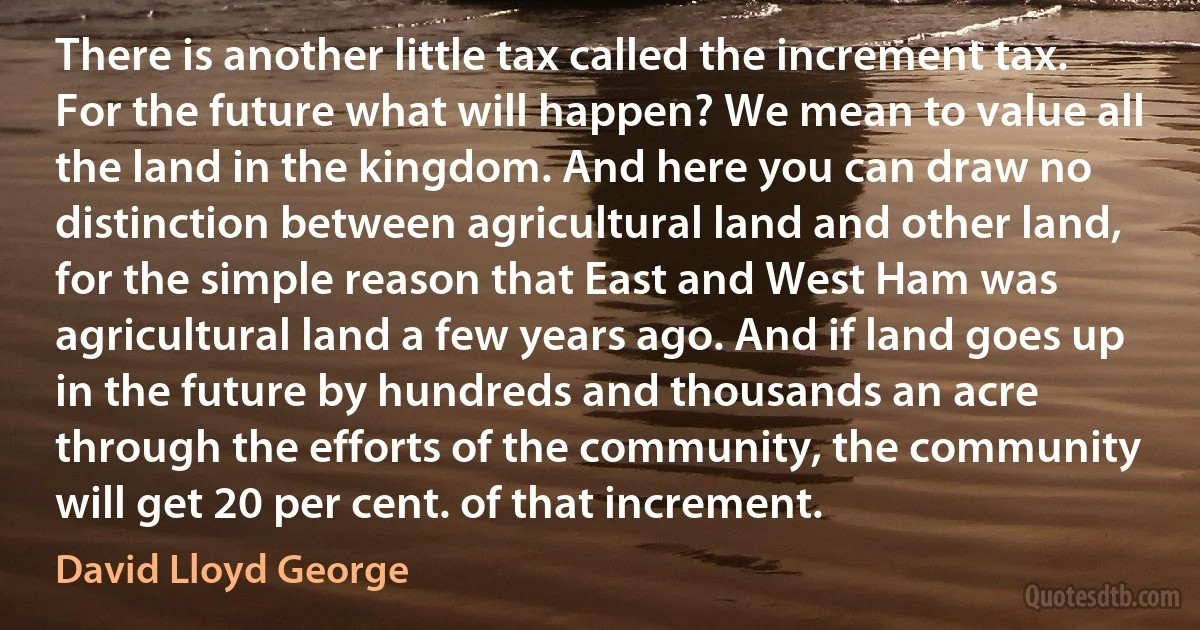 There is another little tax called the increment tax. For the future what will happen? We mean to value all the land in the kingdom. And here you can draw no distinction between agricultural land and other land, for the simple reason that East and West Ham was agricultural land a few years ago. And if land goes up in the future by hundreds and thousands an acre through the efforts of the community, the community will get 20 per cent. of that increment. (David Lloyd George)