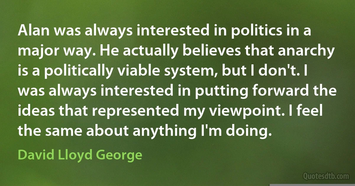 Alan was always interested in politics in a major way. He actually believes that anarchy is a politically viable system, but I don't. I was always interested in putting forward the ideas that represented my viewpoint. I feel the same about anything I'm doing. (David Lloyd George)