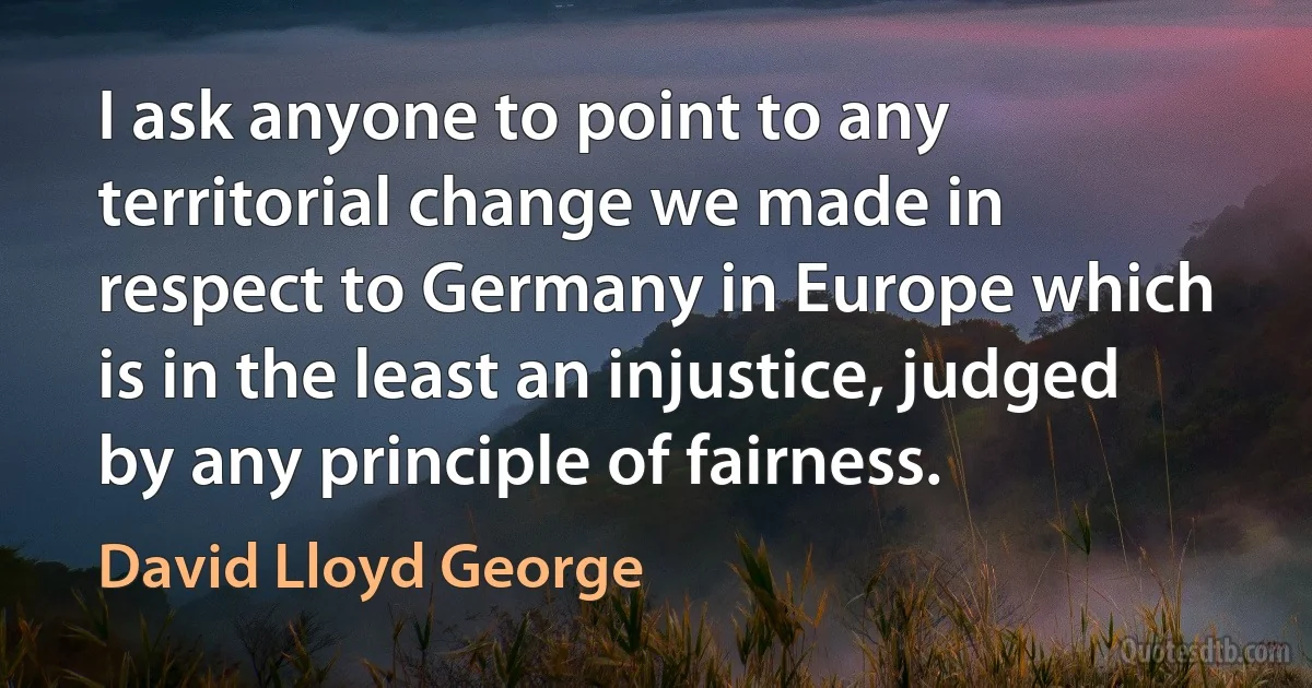 I ask anyone to point to any territorial change we made in respect to Germany in Europe which is in the least an injustice, judged by any principle of fairness. (David Lloyd George)