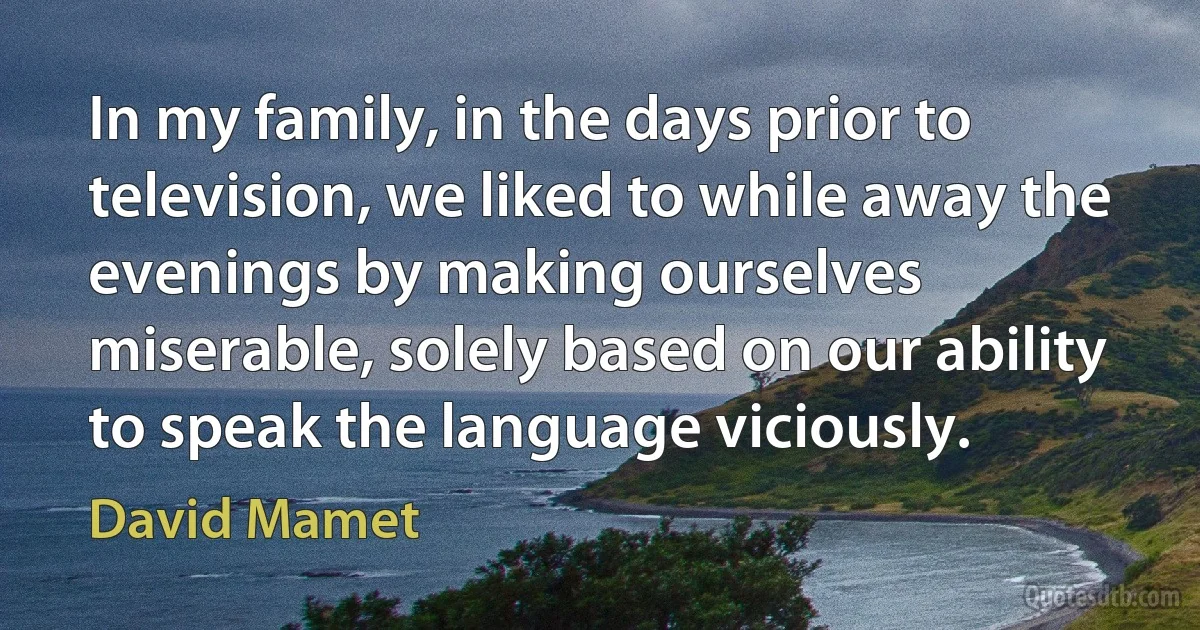 In my family, in the days prior to television, we liked to while away the evenings by making ourselves miserable, solely based on our ability to speak the language viciously. (David Mamet)