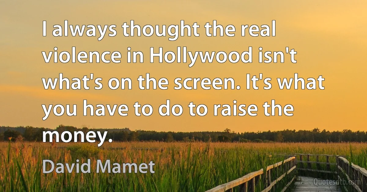 I always thought the real violence in Hollywood isn't what's on the screen. It's what you have to do to raise the money. (David Mamet)