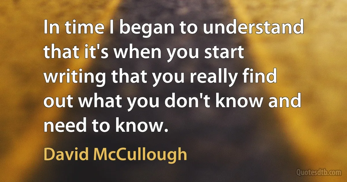 In time I began to understand that it's when you start writing that you really find out what you don't know and need to know. (David McCullough)