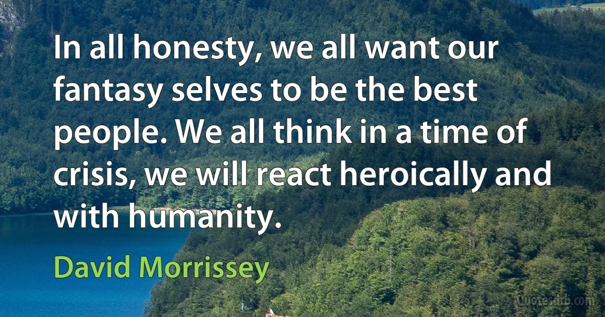 In all honesty, we all want our fantasy selves to be the best people. We all think in a time of crisis, we will react heroically and with humanity. (David Morrissey)