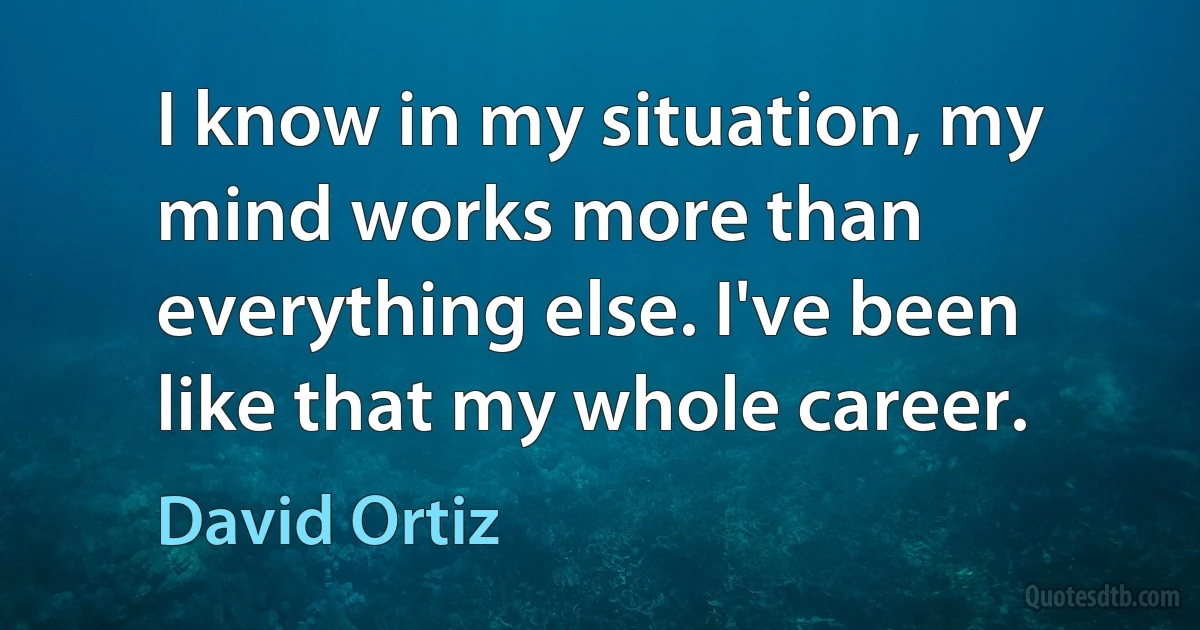 I know in my situation, my mind works more than everything else. I've been like that my whole career. (David Ortiz)