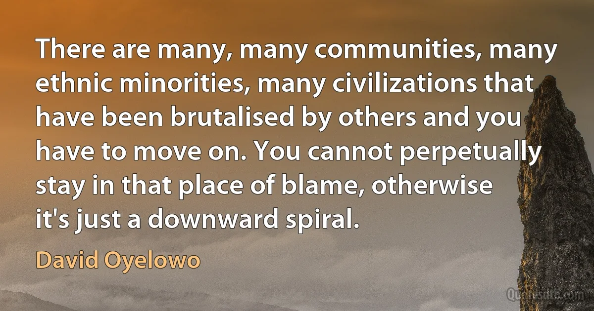 There are many, many communities, many ethnic minorities, many civilizations that have been brutalised by others and you have to move on. You cannot perpetually stay in that place of blame, otherwise it's just a downward spiral. (David Oyelowo)