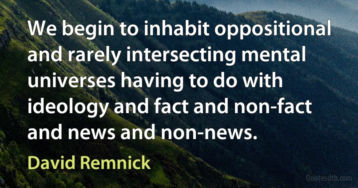 We begin to inhabit oppositional and rarely intersecting mental universes having to do with ideology and fact and non-fact and news and non-news. (David Remnick)