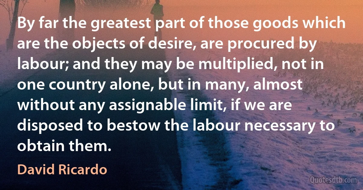 By far the greatest part of those goods which are the objects of desire, are procured by labour; and they may be multiplied, not in one country alone, but in many, almost without any assignable limit, if we are disposed to bestow the labour necessary to obtain them. (David Ricardo)