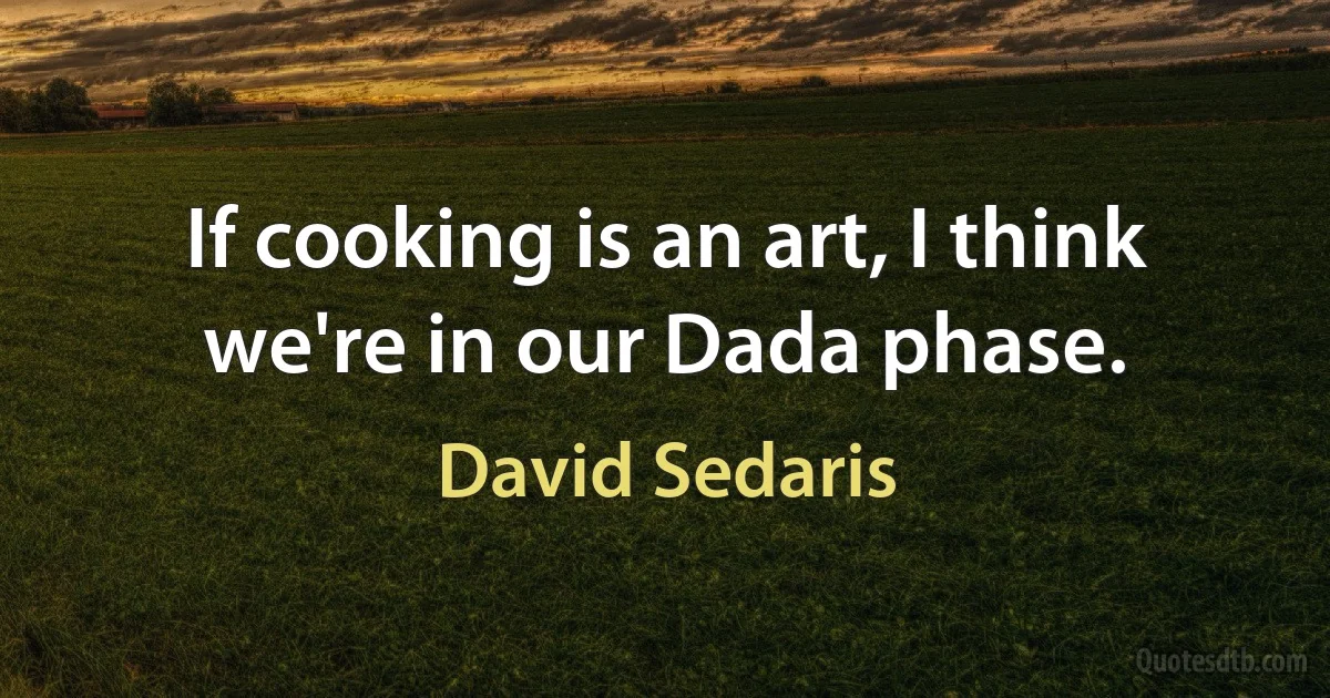 If cooking is an art, I think we're in our Dada phase. (David Sedaris)