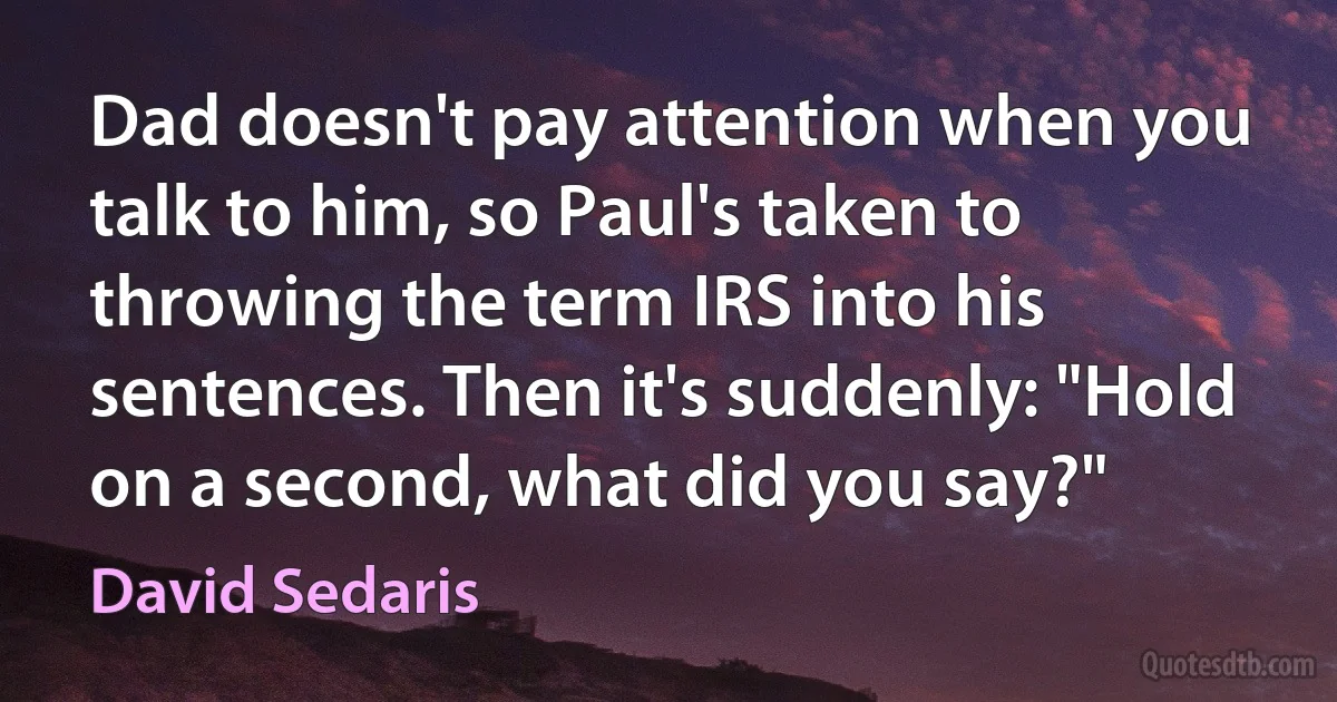 Dad doesn't pay attention when you talk to him, so Paul's taken to throwing the term IRS into his sentences. Then it's suddenly: "Hold on a second, what did you say?" (David Sedaris)