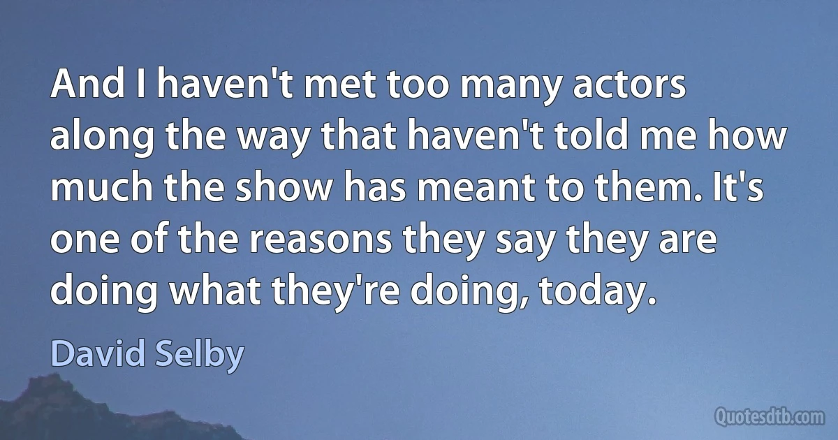 And I haven't met too many actors along the way that haven't told me how much the show has meant to them. It's one of the reasons they say they are doing what they're doing, today. (David Selby)