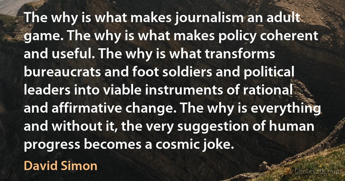 The why is what makes journalism an adult game. The why is what makes policy coherent and useful. The why is what transforms bureaucrats and foot soldiers and political leaders into viable instruments of rational and affirmative change. The why is everything and without it, the very suggestion of human progress becomes a cosmic joke. (David Simon)