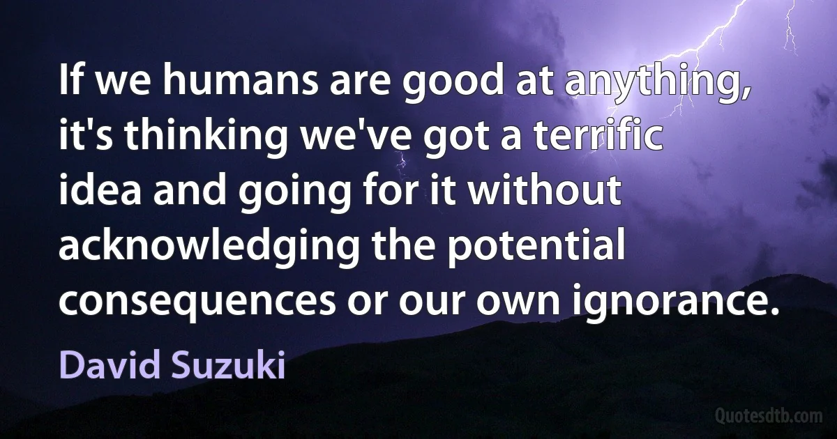 If we humans are good at anything, it's thinking we've got a terrific idea and going for it without acknowledging the potential consequences or our own ignorance. (David Suzuki)