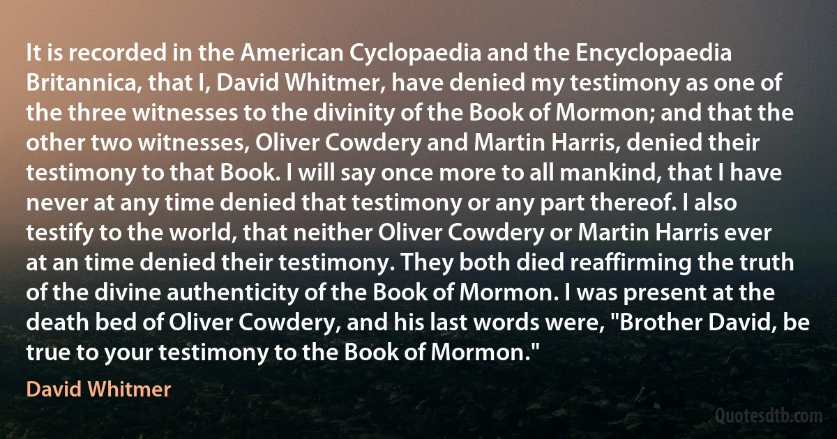 It is recorded in the American Cyclopaedia and the Encyclopaedia Britannica, that I, David Whitmer, have denied my testimony as one of the three witnesses to the divinity of the Book of Mormon; and that the other two witnesses, Oliver Cowdery and Martin Harris, denied their testimony to that Book. I will say once more to all mankind, that I have never at any time denied that testimony or any part thereof. I also testify to the world, that neither Oliver Cowdery or Martin Harris ever at an time denied their testimony. They both died reaffirming the truth of the divine authenticity of the Book of Mormon. I was present at the death bed of Oliver Cowdery, and his last words were, "Brother David, be true to your testimony to the Book of Mormon." (David Whitmer)