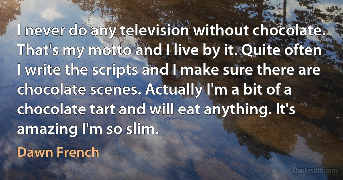 I never do any television without chocolate. That's my motto and I live by it. Quite often I write the scripts and I make sure there are chocolate scenes. Actually I'm a bit of a chocolate tart and will eat anything. It's amazing I'm so slim. (Dawn French)