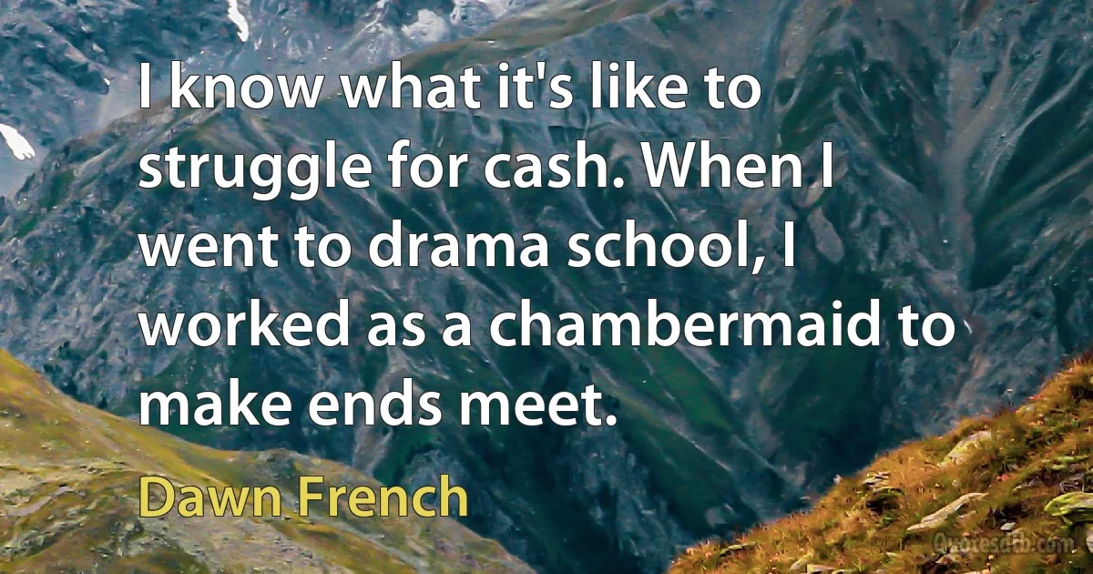 I know what it's like to struggle for cash. When I went to drama school, I worked as a chambermaid to make ends meet. (Dawn French)