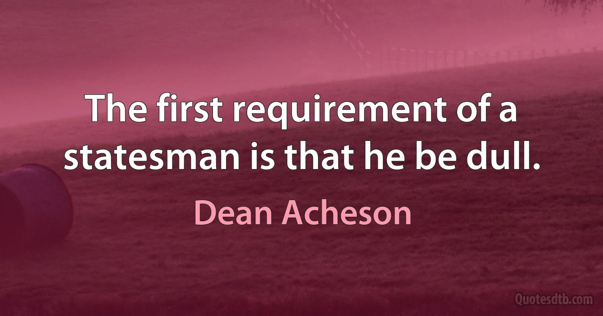 The first requirement of a statesman is that he be dull. (Dean Acheson)