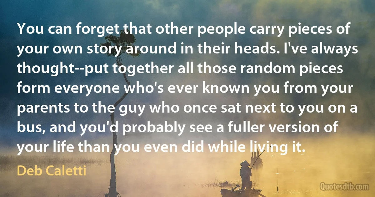 You can forget that other people carry pieces of your own story around in their heads. I've always thought--put together all those random pieces form everyone who's ever known you from your parents to the guy who once sat next to you on a bus, and you'd probably see a fuller version of your life than you even did while living it. (Deb Caletti)