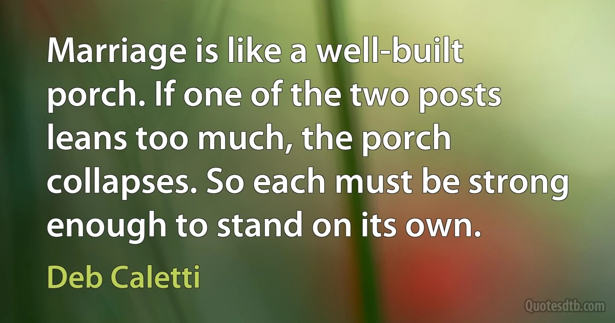 Marriage is like a well-built porch. If one of the two posts leans too much, the porch collapses. So each must be strong enough to stand on its own. (Deb Caletti)