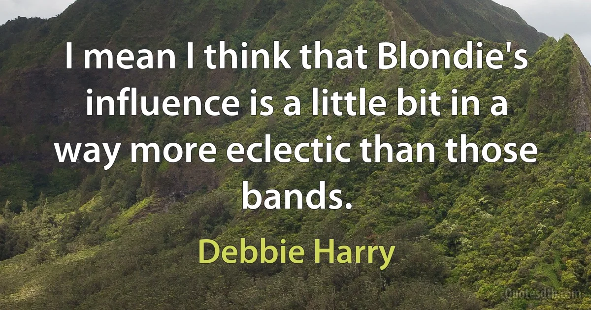 I mean I think that Blondie's influence is a little bit in a way more eclectic than those bands. (Debbie Harry)