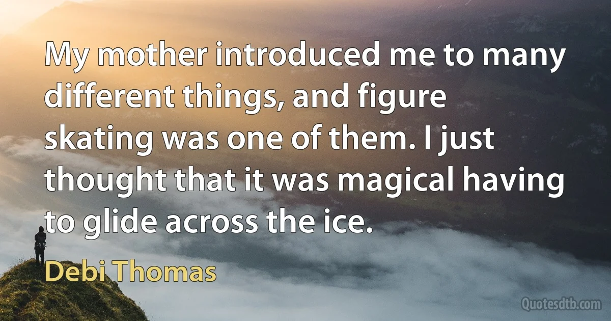 My mother introduced me to many different things, and figure skating was one of them. I just thought that it was magical having to glide across the ice. (Debi Thomas)