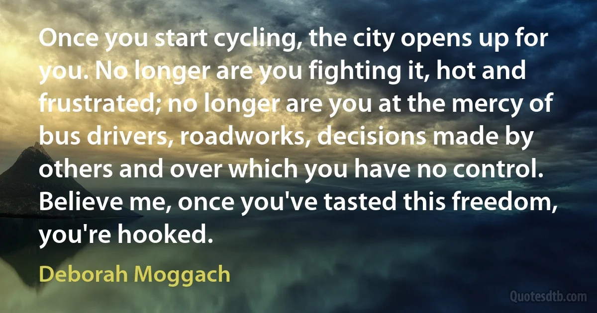 Once you start cycling, the city opens up for you. No longer are you fighting it, hot and frustrated; no longer are you at the mercy of bus drivers, roadworks, decisions made by others and over which you have no control. Believe me, once you've tasted this freedom, you're hooked. (Deborah Moggach)