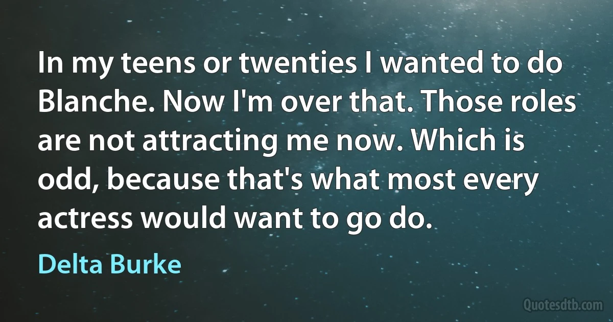 In my teens or twenties I wanted to do Blanche. Now I'm over that. Those roles are not attracting me now. Which is odd, because that's what most every actress would want to go do. (Delta Burke)