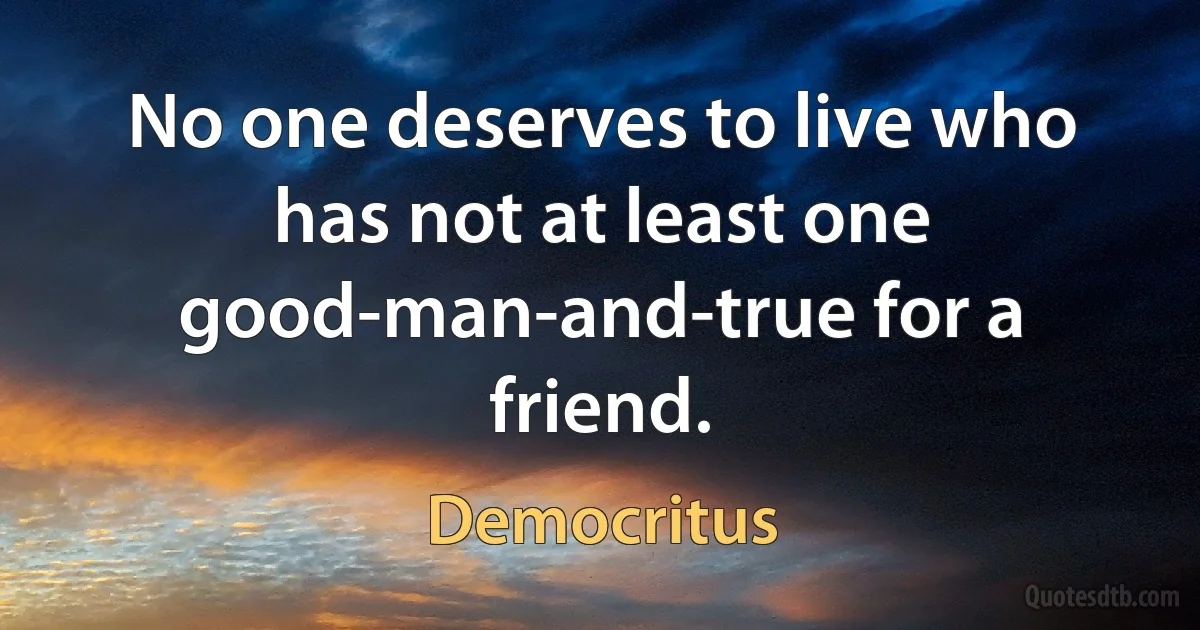 No one deserves to live who has not at least one good-man-and-true for a friend. (Democritus)