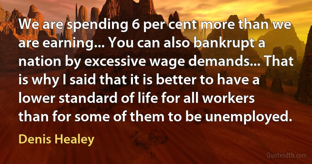 We are spending 6 per cent more than we are earning... You can also bankrupt a nation by excessive wage demands... That is why I said that it is better to have a lower standard of life for all workers than for some of them to be unemployed. (Denis Healey)