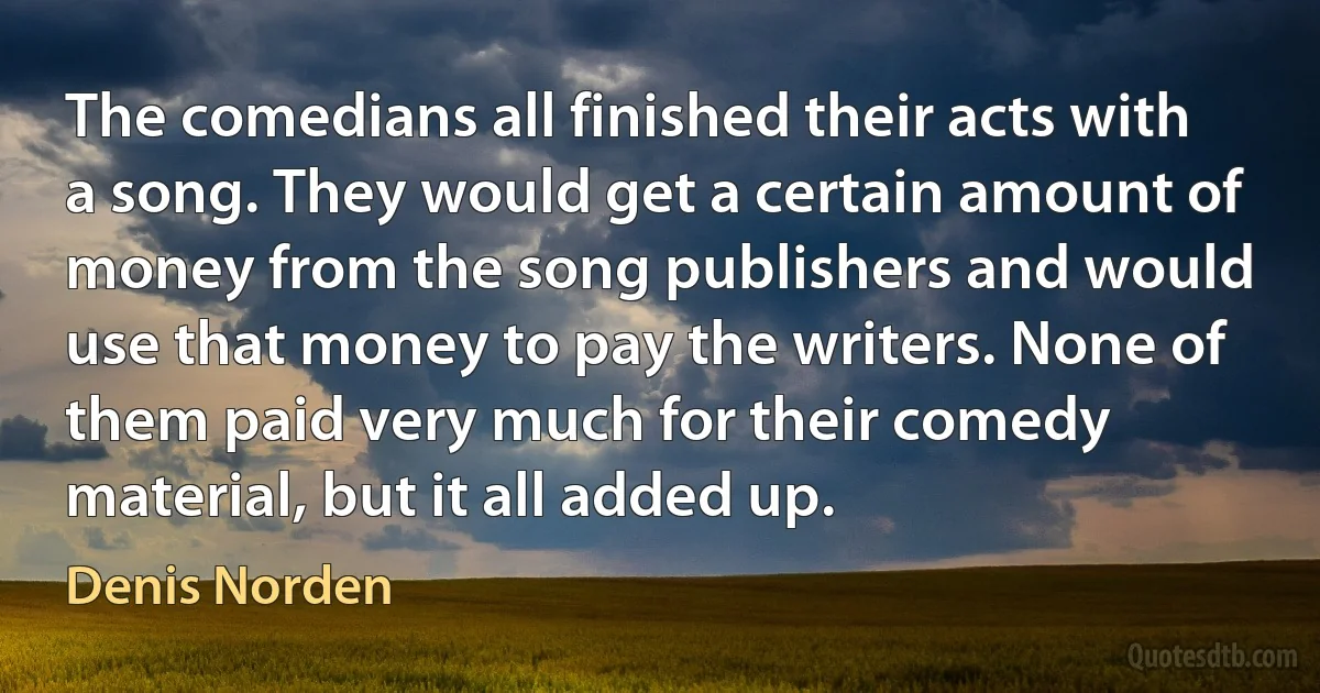 The comedians all finished their acts with a song. They would get a certain amount of money from the song publishers and would use that money to pay the writers. None of them paid very much for their comedy material, but it all added up. (Denis Norden)