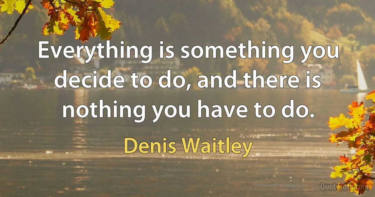 Everything is something you decide to do, and there is nothing you have to do. (Denis Waitley)