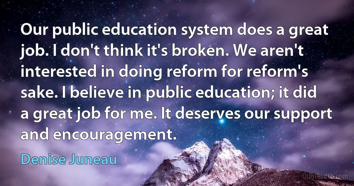 Our public education system does a great job. I don't think it's broken. We aren't interested in doing reform for reform's sake. I believe in public education; it did a great job for me. It deserves our support and encouragement. (Denise Juneau)