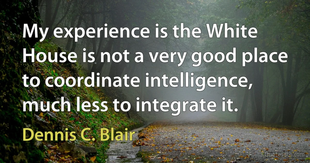 My experience is the White House is not a very good place to coordinate intelligence, much less to integrate it. (Dennis C. Blair)