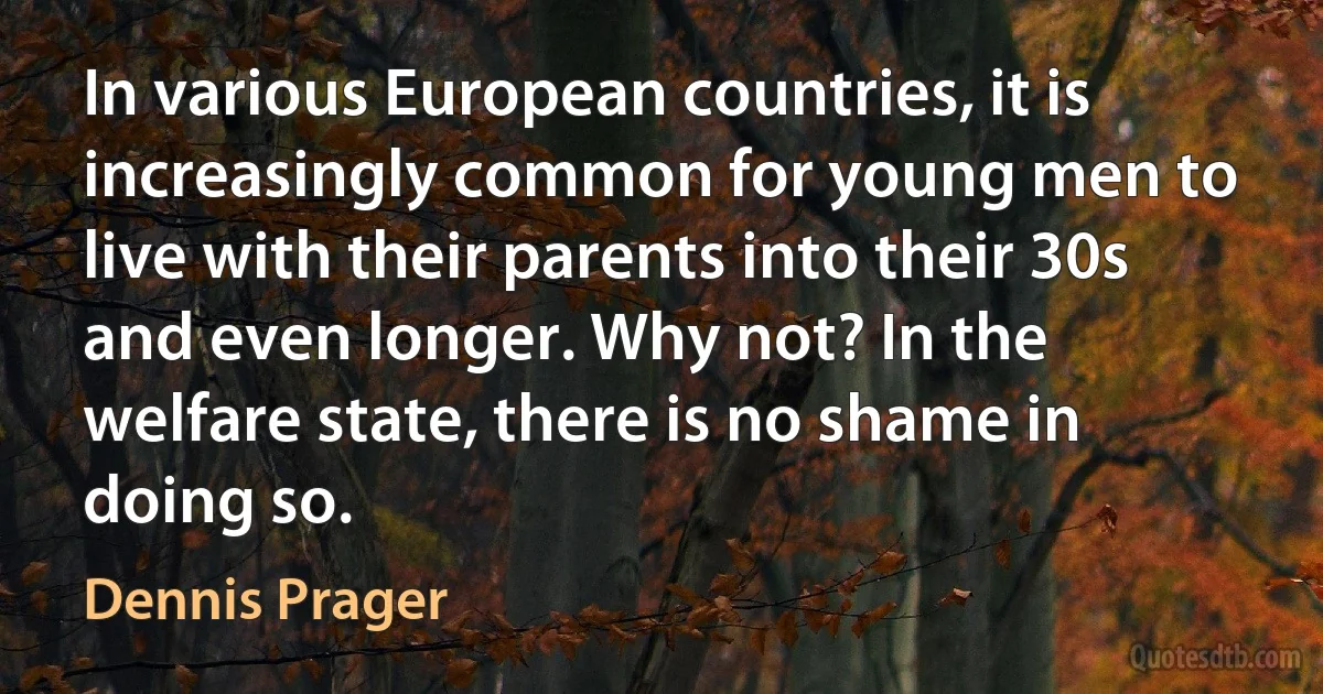 In various European countries, it is increasingly common for young men to live with their parents into their 30s and even longer. Why not? In the welfare state, there is no shame in doing so. (Dennis Prager)