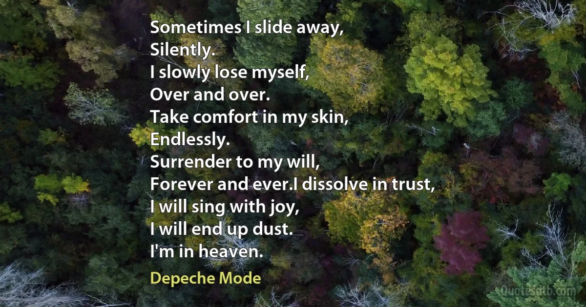 Sometimes I slide away,
Silently.
I slowly lose myself,
Over and over.
Take comfort in my skin,
Endlessly.
Surrender to my will,
Forever and ever.I dissolve in trust,
I will sing with joy,
I will end up dust.
I'm in heaven. (Depeche Mode)