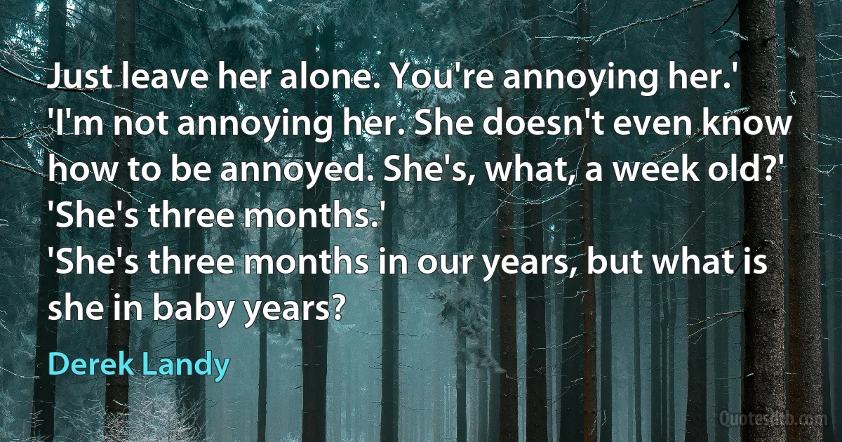 Just leave her alone. You're annoying her.'
'I'm not annoying her. She doesn't even know how to be annoyed. She's, what, a week old?'
'She's three months.'
'She's three months in our years, but what is she in baby years? (Derek Landy)