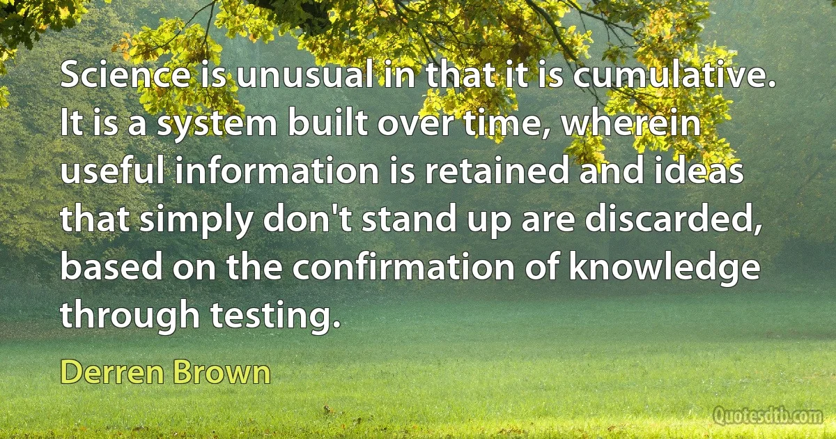 Science is unusual in that it is cumulative. It is a system built over time, wherein useful information is retained and ideas that simply don't stand up are discarded, based on the confirmation of knowledge through testing. (Derren Brown)