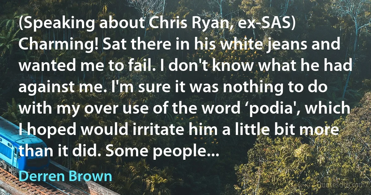 (Speaking about Chris Ryan, ex-SAS) Charming! Sat there in his white jeans and wanted me to fail. I don't know what he had against me. I'm sure it was nothing to do with my over use of the word ‘podia', which I hoped would irritate him a little bit more than it did. Some people... (Derren Brown)