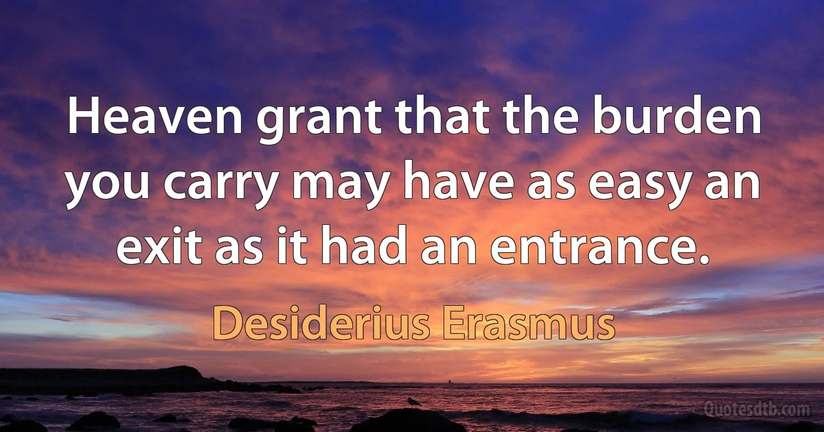 Heaven grant that the burden you carry may have as easy an exit as it had an entrance. (Desiderius Erasmus)