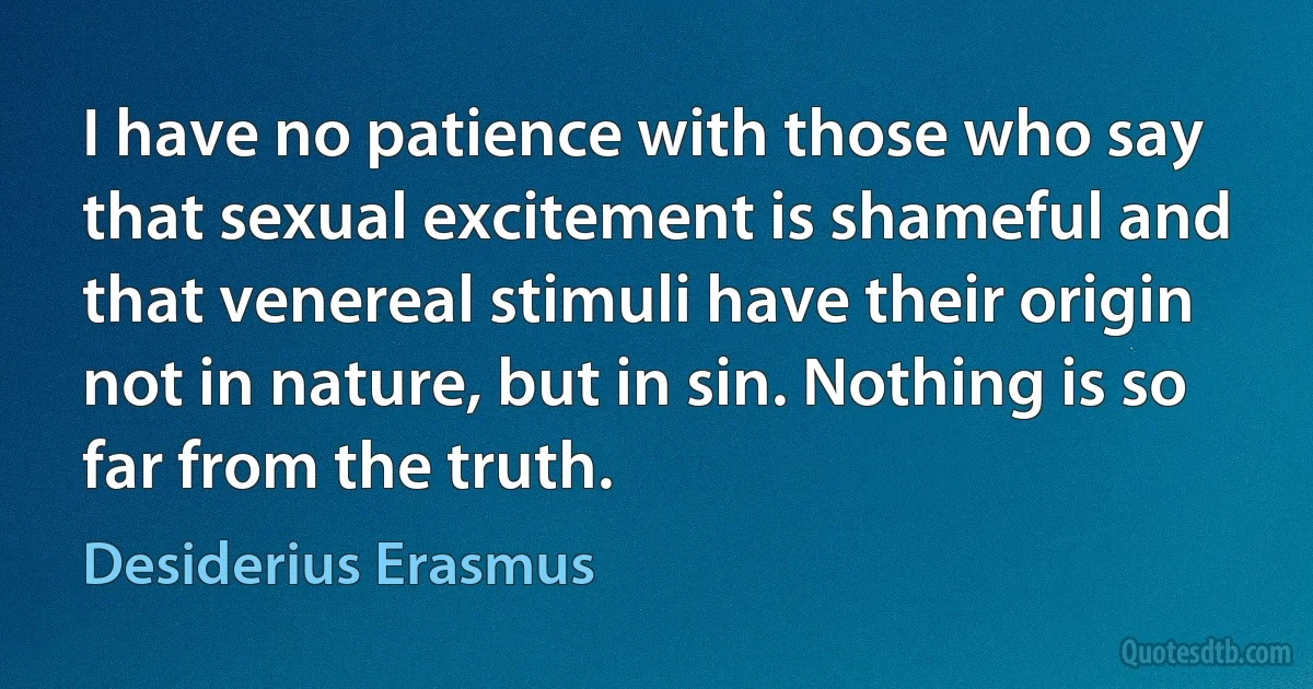 I have no patience with those who say that sexual excitement is shameful and that venereal stimuli have their origin not in nature, but in sin. Nothing is so far from the truth. (Desiderius Erasmus)