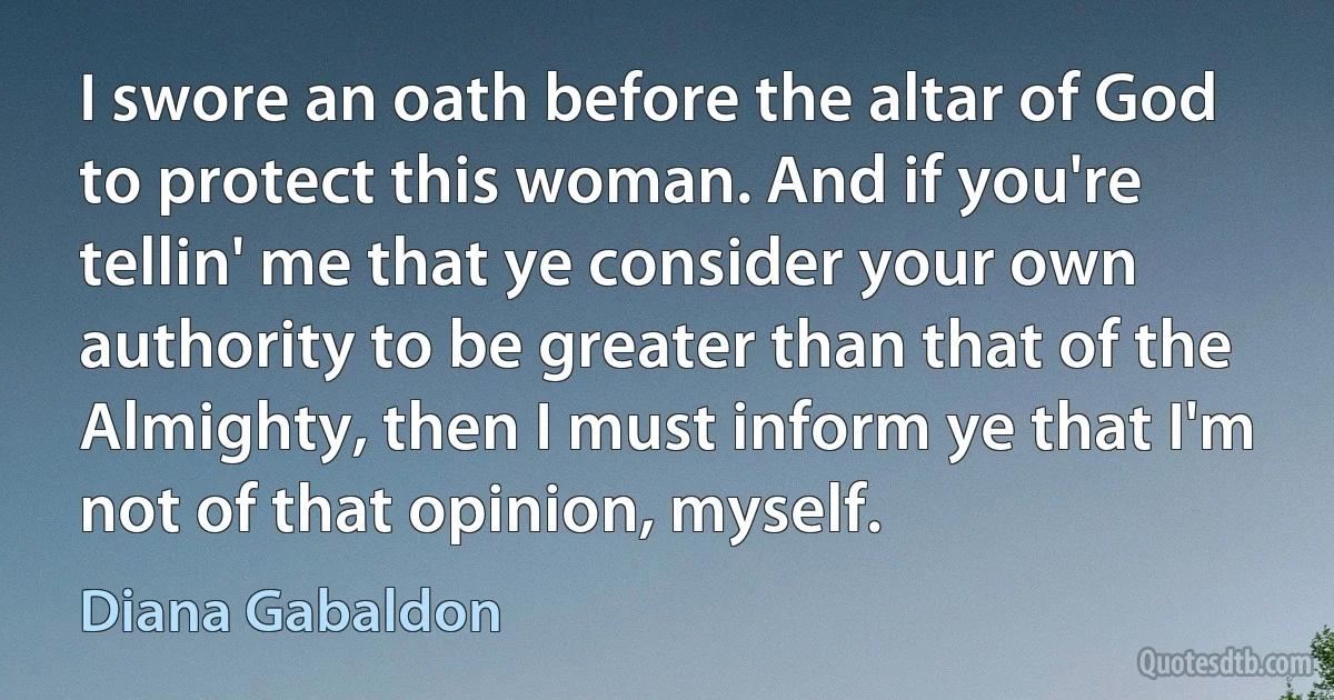 I swore an oath before the altar of God to protect this woman. And if you're tellin' me that ye consider your own authority to be greater than that of the Almighty, then I must inform ye that I'm not of that opinion, myself. (Diana Gabaldon)