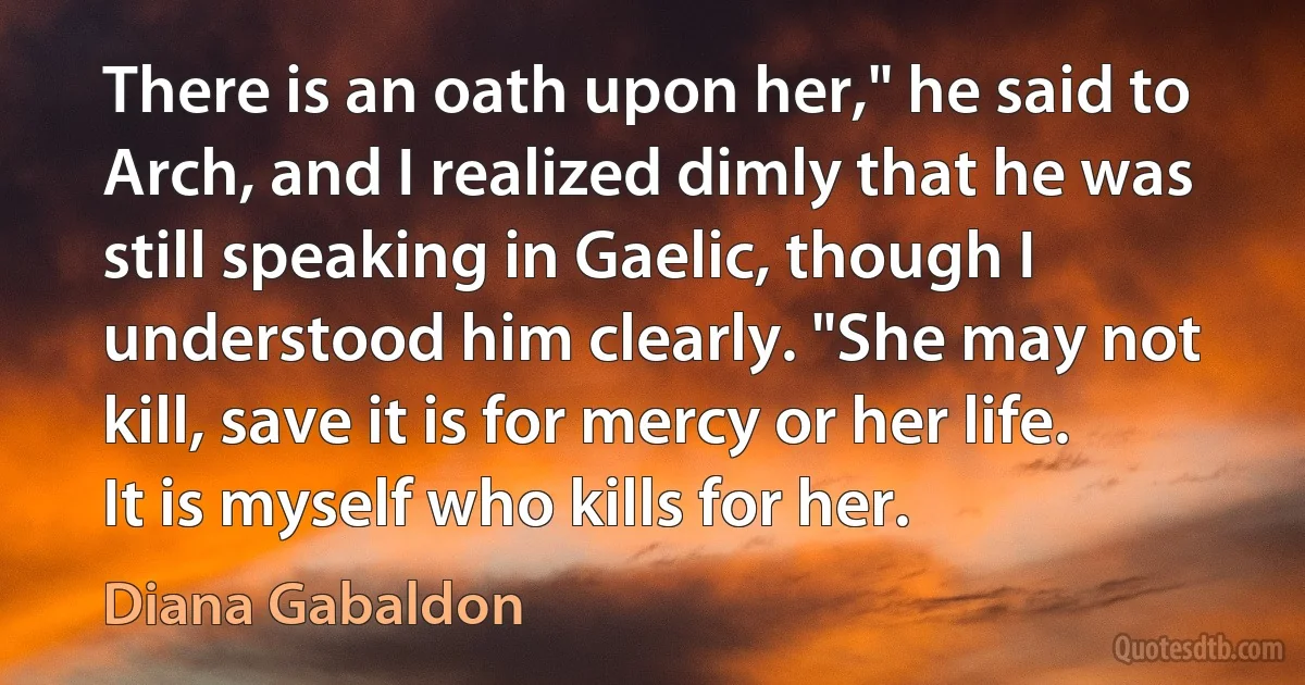 There is an oath upon her," he said to Arch, and I realized dimly that he was still speaking in Gaelic, though I understood him clearly. "She may not kill, save it is for mercy or her life. It is myself who kills for her. (Diana Gabaldon)