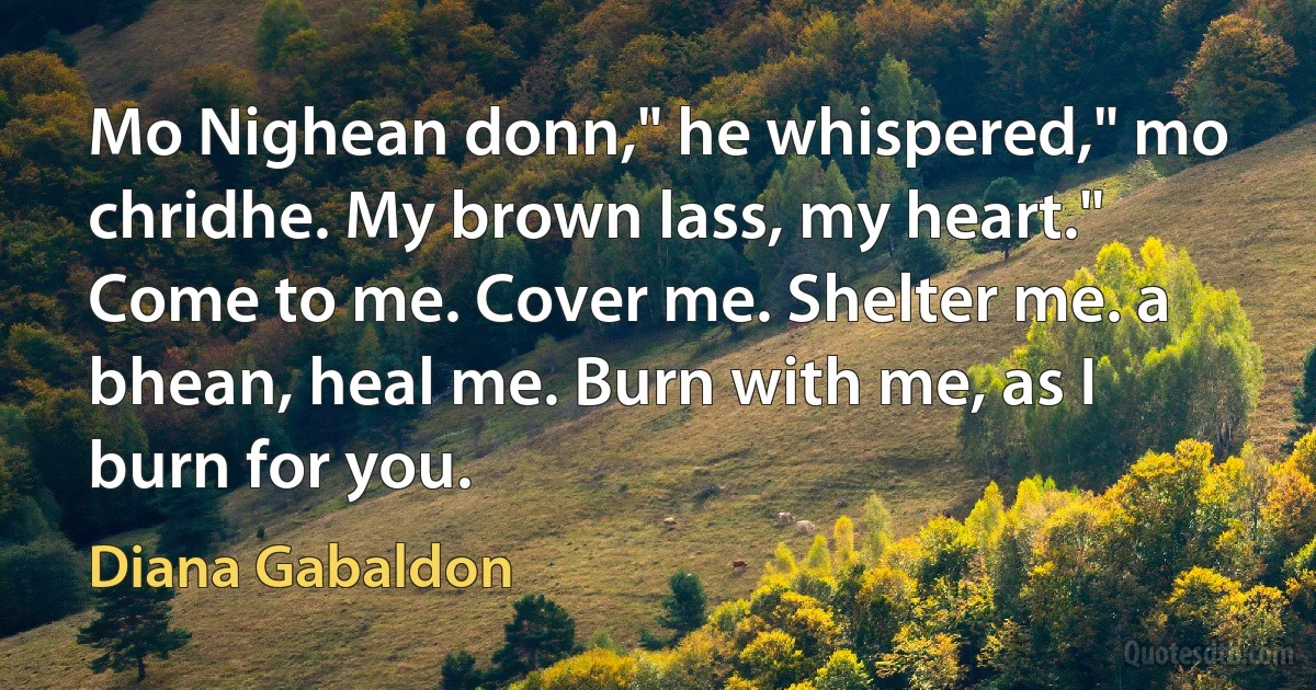 Mo Nighean donn," he whispered," mo chridhe. My brown lass, my heart."
Come to me. Cover me. Shelter me. a bhean, heal me. Burn with me, as I burn for you. (Diana Gabaldon)