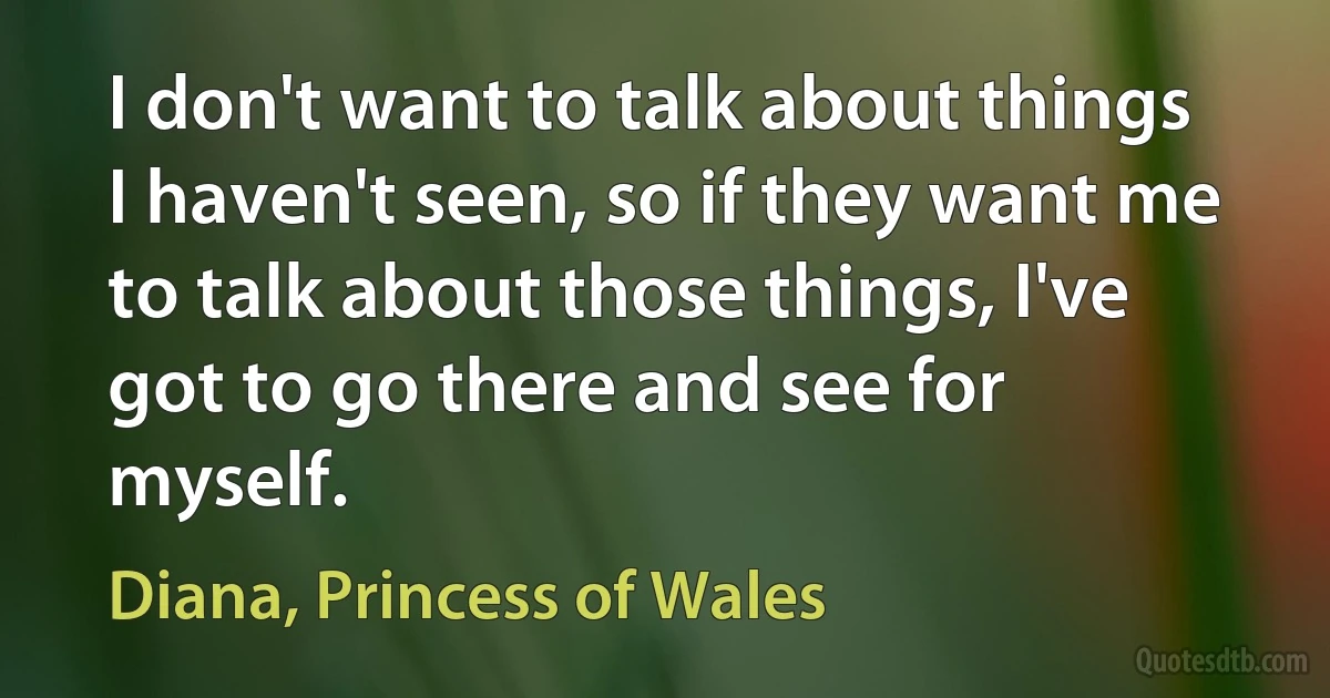 I don't want to talk about things I haven't seen, so if they want me to talk about those things, I've got to go there and see for myself. (Diana, Princess of Wales)