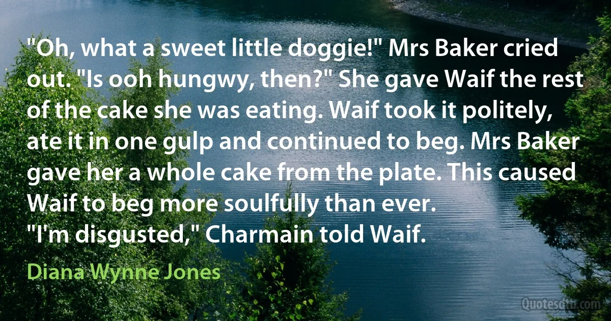 "Oh, what a sweet little doggie!" Mrs Baker cried out. "Is ooh hungwy, then?" She gave Waif the rest of the cake she was eating. Waif took it politely, ate it in one gulp and continued to beg. Mrs Baker gave her a whole cake from the plate. This caused Waif to beg more soulfully than ever.
"I'm disgusted," Charmain told Waif. (Diana Wynne Jones)