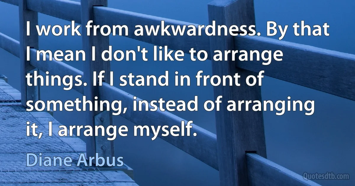 I work from awkwardness. By that I mean I don't like to arrange things. If I stand in front of something, instead of arranging it, I arrange myself. (Diane Arbus)