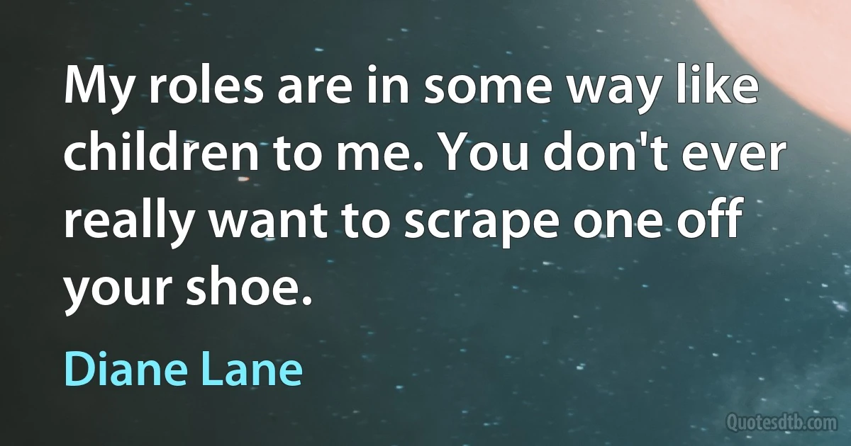 My roles are in some way like children to me. You don't ever really want to scrape one off your shoe. (Diane Lane)