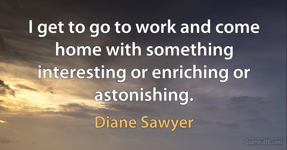 I get to go to work and come home with something interesting or enriching or astonishing. (Diane Sawyer)